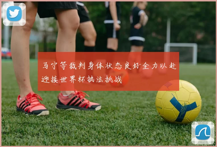 马宁等裁判身体状态良好全力以赴迎接世界杯执法挑战